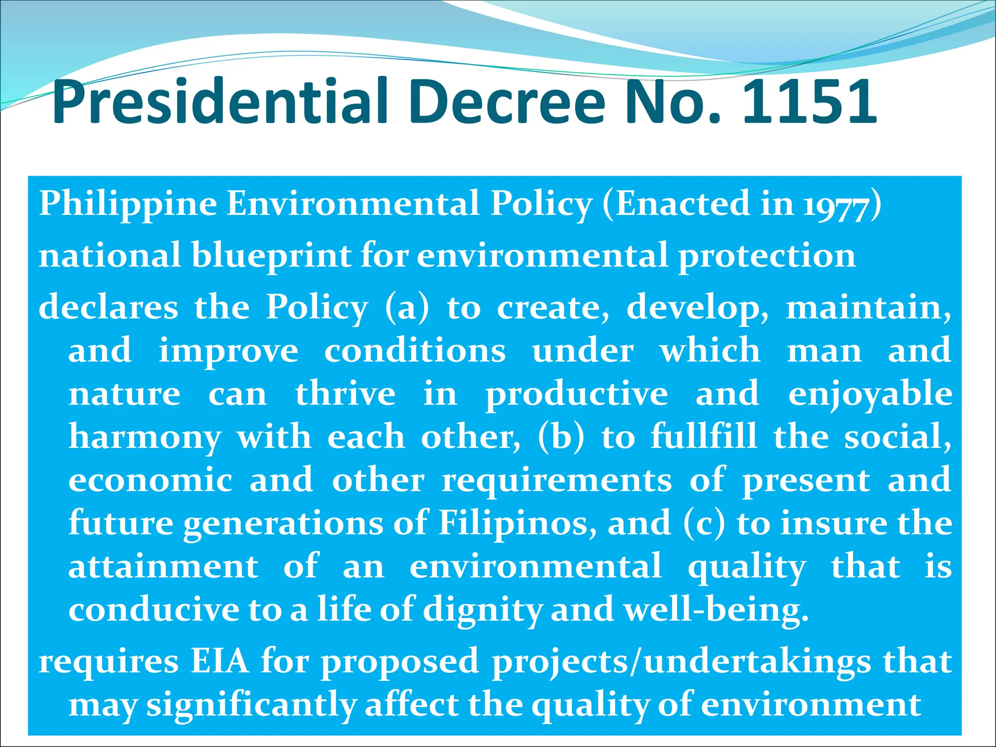 Presidential Decree No. 1151
Philippine Environmental Policy (Enacted in 1977)
national blueprint for environmental protection
declares the Policy (a) to create, develop, maintain,
and improve conditions under which man and
nature can thrive in productive and enjoyable
harmony with each other, (b) to fullfill the social,
economic and other requirements of present and
future generations of Filipinos, and (c) to insure the
attainment of an environmental quality that is
conducive to a life of dignity and well-being.
requires EIA for proposed projects/undertakings that
may significantly affect the quality of environment
 