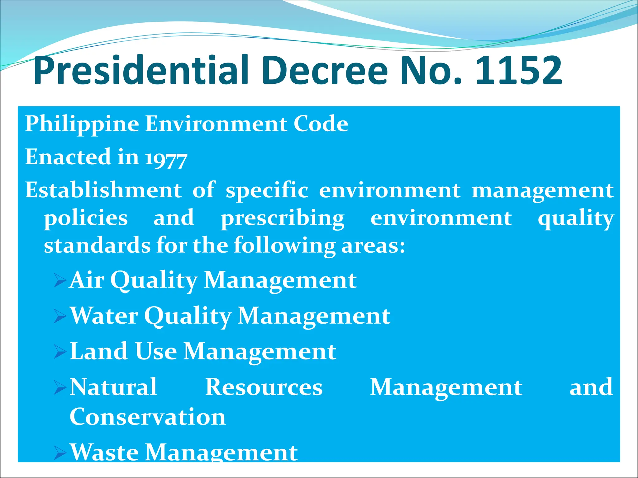 Presidential Decree No. 1152
Philippine Environment Code
Enacted in 1977
Establishment of specific environment management
policies and prescribing environment quality
standards for the following areas:
Air Quality Management
Water Quality Management
Land Use Management
Natural Resources Management and
Conservation
Waste Management
 