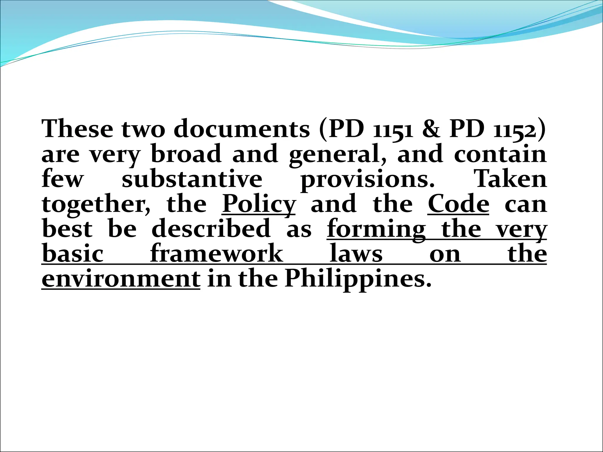These two documents (PD 1151 & PD 1152)
are very broad and general, and contain
few substantive provisions. Taken
together, the Policy and the Code can
best be described as forming the very
basic framework laws on the
environment in the Philippines.
 