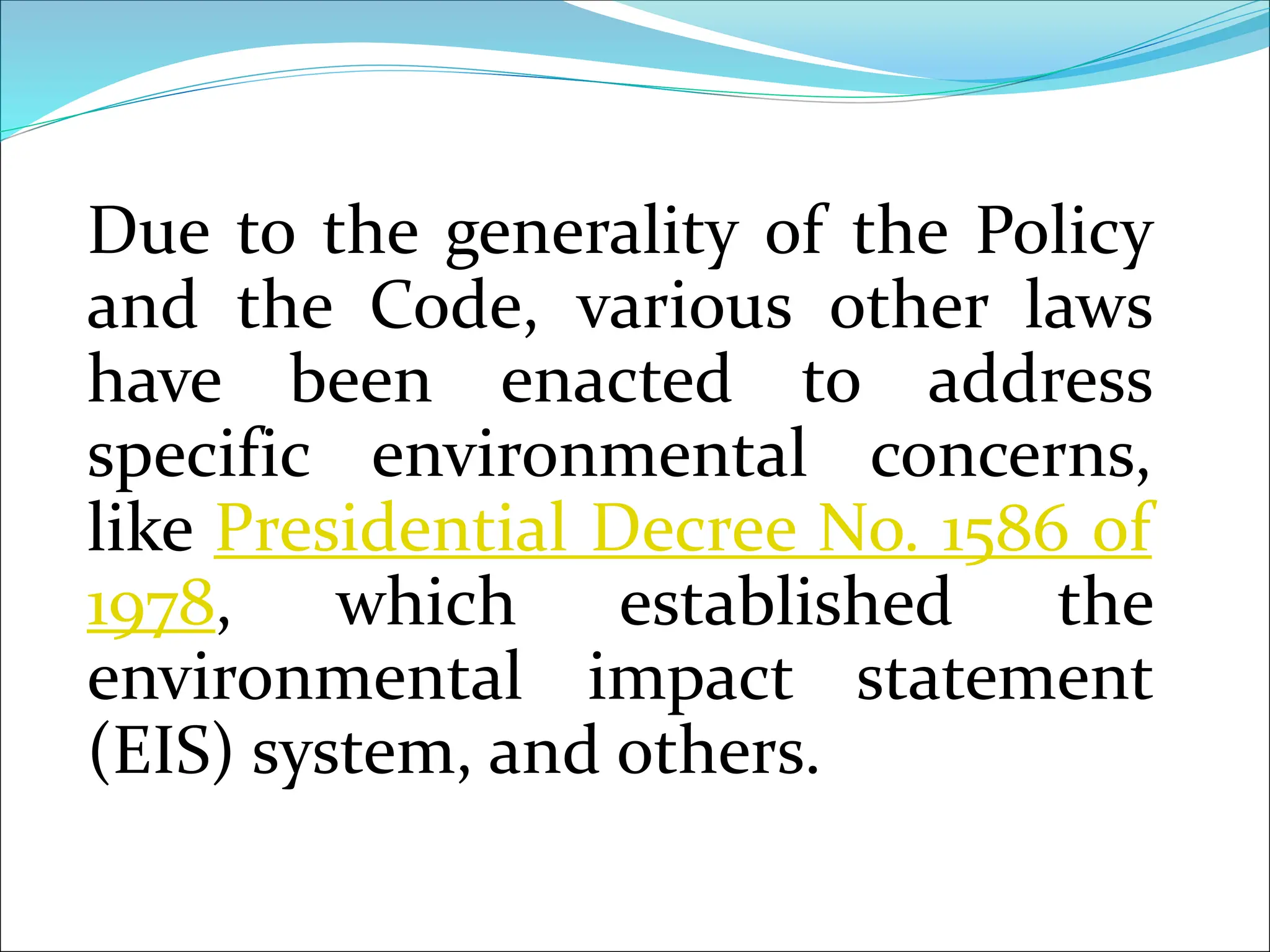 Due to the generality of the Policy
and the Code, various other laws
have been enacted to address
specific environmental concerns,
like Presidential Decree No. 1586 of
1978, which established the
environmental impact statement
(EIS) system, and others.
 