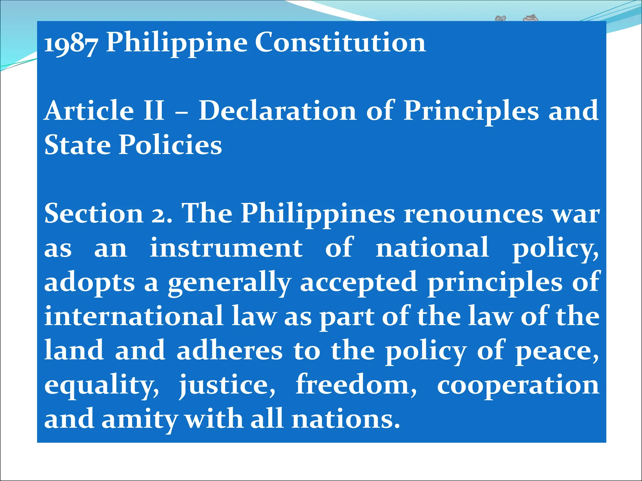 1987 Philippine Constitution
Article II – Declaration of Principles and
State Policies
Section 2. The Philippines renounces war
as an instrument of national policy,
adopts a generally accepted principles of
international law as part of the law of the
land and adheres to the policy of peace,
equality, justice, freedom, cooperation
and amity with all nations.
 