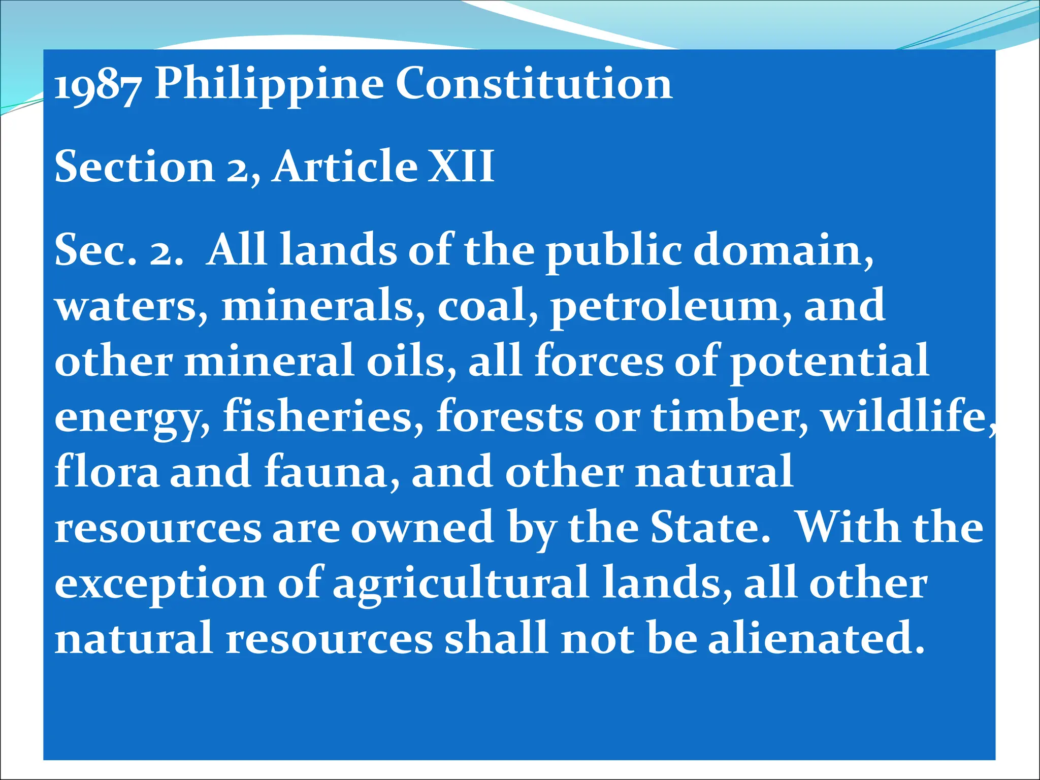1987 Philippine Constitution
Section 2, Article XII
Sec. 2. All lands of the public domain,
waters, minerals, coal, petroleum, and
other mineral oils, all forces of potential
energy, fisheries, forests or timber, wildlife,
flora and fauna, and other natural
resources are owned by the State. With the
exception of agricultural lands, all other
natural resources shall not be alienated.
 