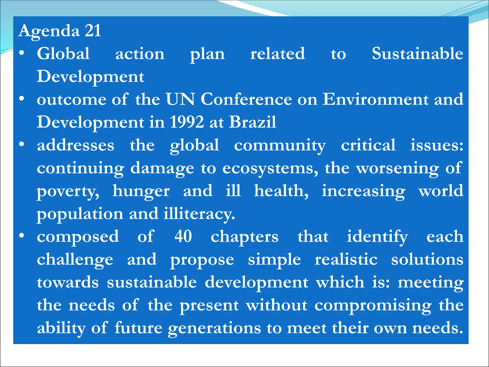 Agenda 21
• Global action plan related to Sustainable
Development
• outcome of the UN Conference on Environment and
Development in 1992 at Brazil
• addresses the global community critical issues:
continuing damage to ecosystems, the worsening of
poverty, hunger and ill health, increasing world
population and illiteracy.
• composed of 40 chapters that identify each
challenge and propose simple realistic solutions
towards sustainable development which is: meeting
the needs of the present without compromising the
ability of future generations to meet their own needs.
 