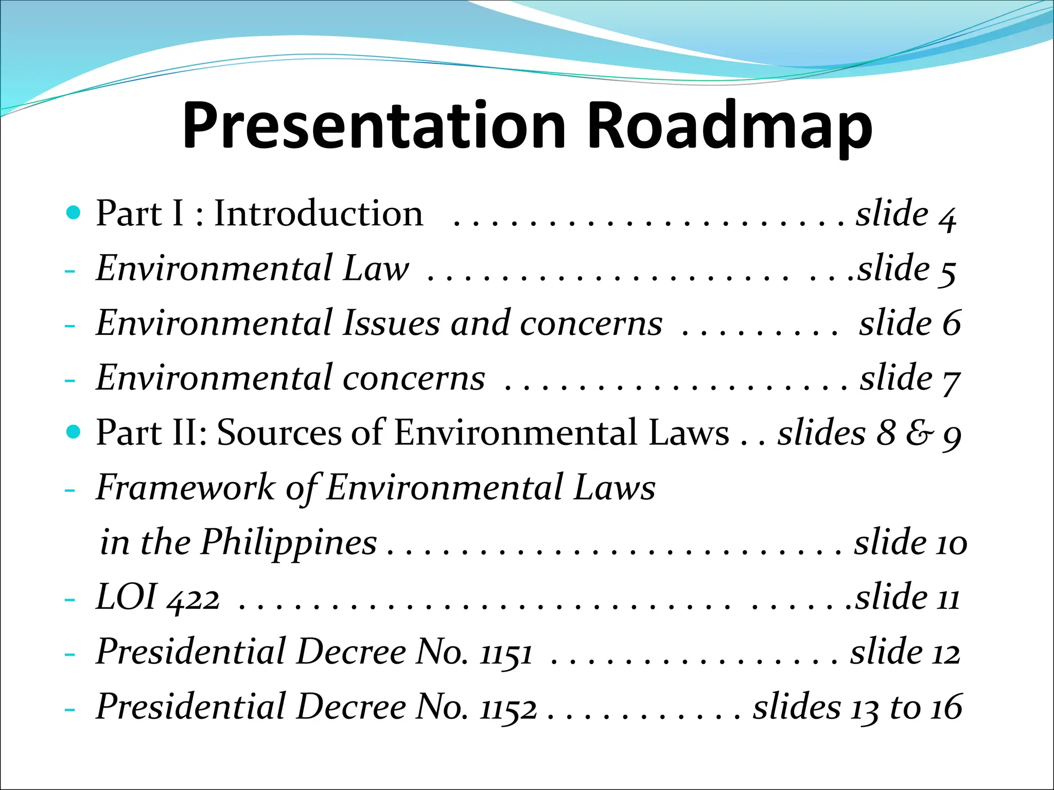 Presentation Roadmap
 Part I : Introduction . . . . . . . . . . . . . . . . . . . . . slide 4
- Environmental Law . . . . . . . . . . . . . . . . . . . . . . .slide 5
- Environmental Issues and concerns . . . . . . . . . slide 6
- Environmental concerns . . . . . . . . . . . . . . . . . . . slide 7
 Part II: Sources of Environmental Laws . . slides 8 & 9
- Framework of Environmental Laws
in the Philippines . . . . . . . . . . . . . . . . . . . . . . . . . slide 10
- LOI 422 . . . . . . . . . . . . . . . . . . . . . . . . . . . . . . . . .slide 11
- Presidential Decree No. 1151 . . . . . . . . . . . . . . . . slide 12
- Presidential Decree No. 1152 . . . . . . . . . . . slides 13 to 16
 