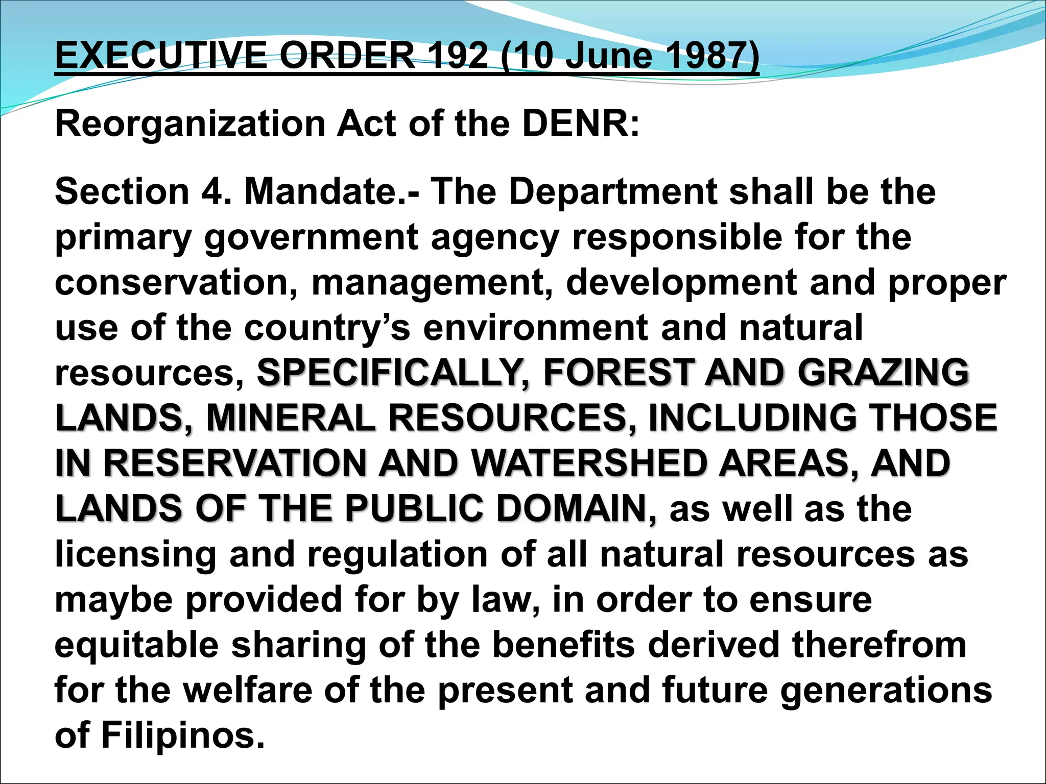 EXECUTIVE ORDER 192 (10 June 1987)
Reorganization Act of the DENR:
Section 4. Mandate.- The Department shall be the
primary government agency responsible for the
conservation, management, development and proper
use of the country’s environment and natural
resources, SPECIFICALLY, FOREST AND GRAZING
LANDS, MINERAL RESOURCES, INCLUDING THOSE
IN RESERVATION AND WATERSHED AREAS, AND
LANDS OF THE PUBLIC DOMAIN, as well as the
licensing and regulation of all natural resources as
maybe provided for by law, in order to ensure
equitable sharing of the benefits derived therefrom
for the welfare of the present and future generations
of Filipinos.
 
