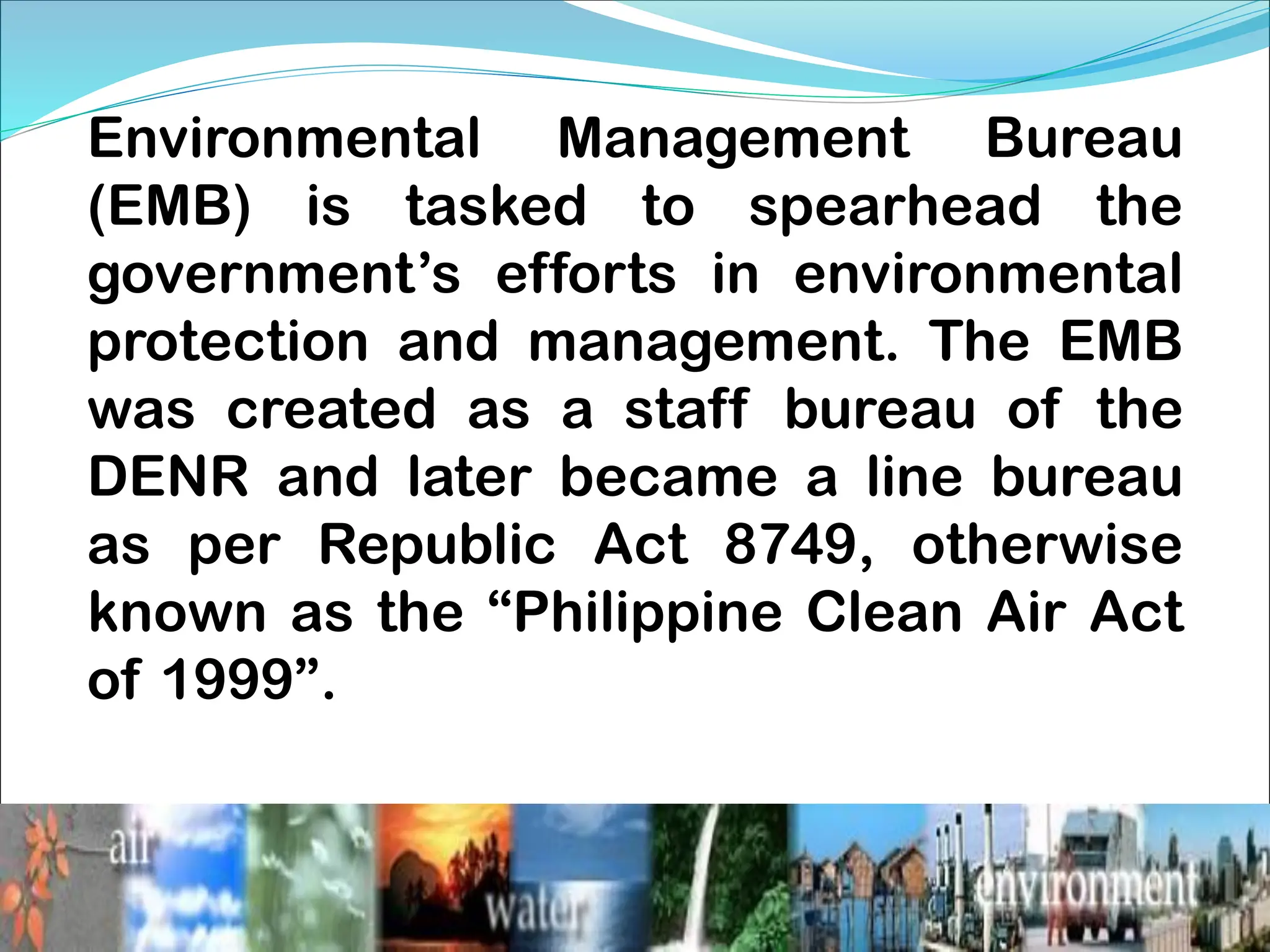 Environmental Management Bureau
(EMB) is tasked to spearhead the
government’s efforts in environmental
protection and management. The EMB
was created as a staff bureau of the
DENR and later became a line bureau
as per Republic Act 8749, otherwise
known as the “Philippine Clean Air Act
of 1999”.
 