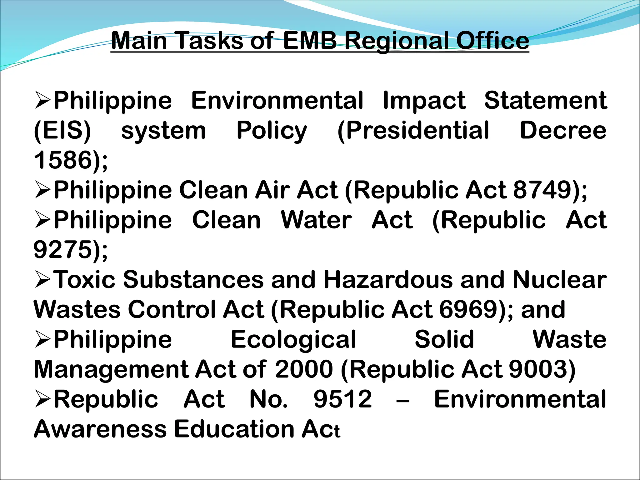 Main Tasks of EMB Regional Office
Philippine Environmental Impact Statement
(EIS) system Policy (Presidential Decree
1586);
Philippine Clean Air Act (Republic Act 8749);
Philippine Clean Water Act (Republic Act
9275);
Toxic Substances and Hazardous and Nuclear
Wastes Control Act (Republic Act 6969); and
Philippine Ecological Solid Waste
Management Act of 2000 (Republic Act 9003)
Republic Act No. 9512 – Environmental
Awareness Education Act
 