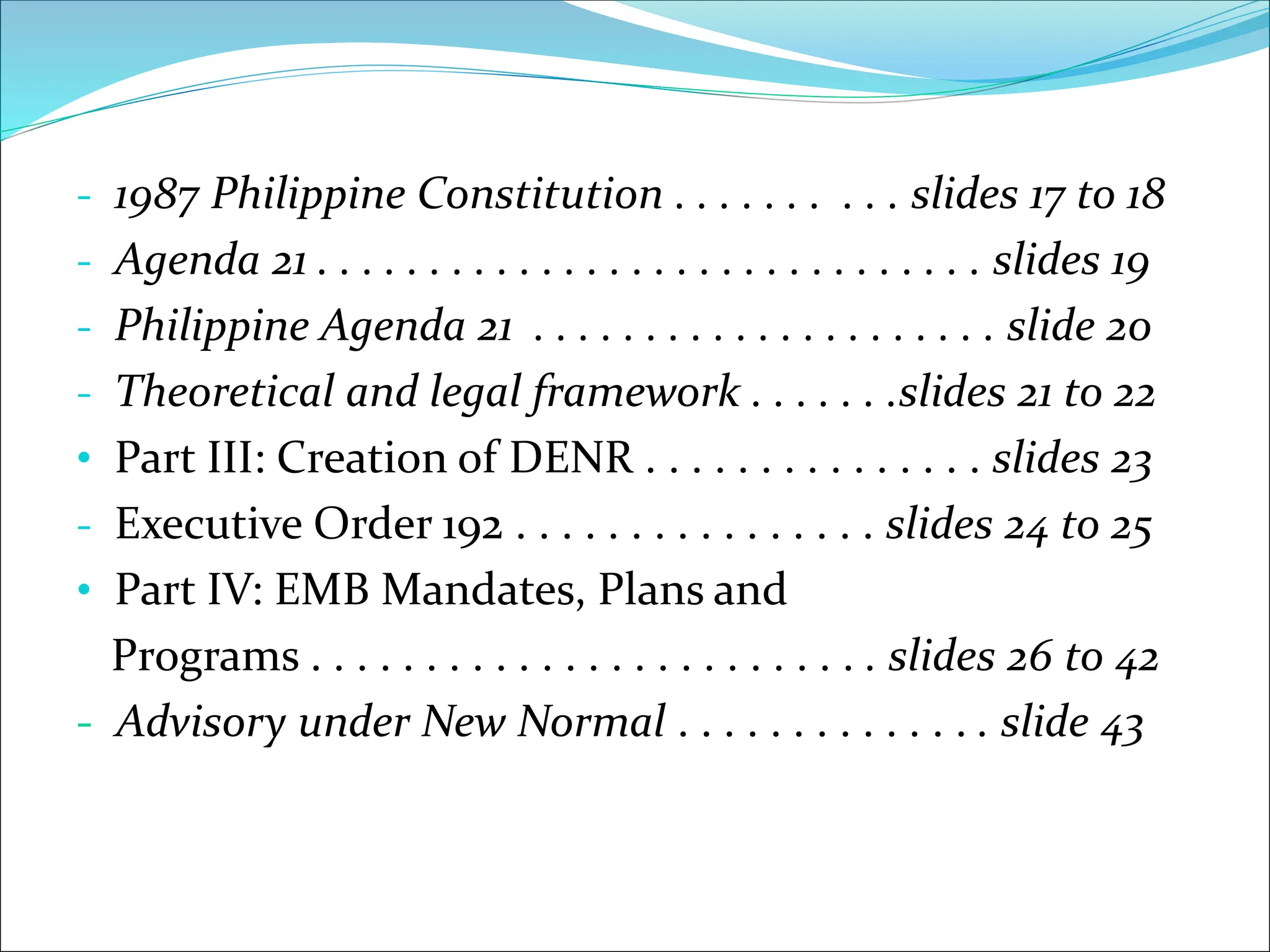 - 1987 Philippine Constitution . . . . . . . . . . slides 17 to 18
- Agenda 21 . . . . . . . . . . . . . . . . . . . . . . . . . . . . . . slides 19
- Philippine Agenda 21 . . . . . . . . . . . . . . . . . . . . . slide 20
- Theoretical and legal framework . . . . . . .slides 21 to 22
• Part III: Creation of DENR . . . . . . . . . . . . . . . slides 23
- Executive Order 192 . . . . . . . . . . . . . . . . slides 24 to 25
• Part IV: EMB Mandates, Plans and
Programs . . . . . . . . . . . . . . . . . . . . . . . . . slides 26 to 42
- Advisory under New Normal . . . . . . . . . . . . . . slide 43
 