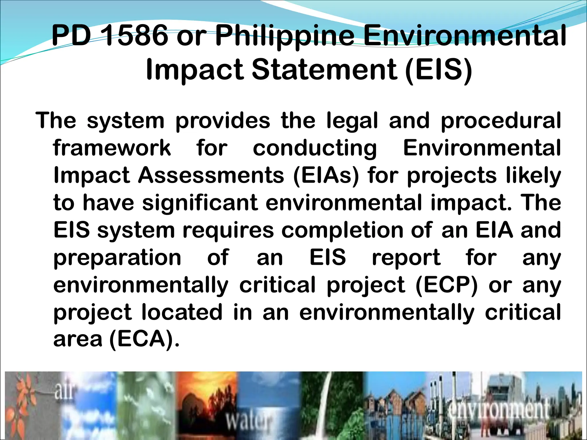 PD 1586 or Philippine Environmental
Impact Statement (EIS)
The system provides the legal and procedural
framework for conducting Environmental
Impact Assessments (EIAs) for projects likely
to have significant environmental impact. The
EIS system requires completion of an EIA and
preparation of an EIS report for any
environmentally critical project (ECP) or any
project located in an environmentally critical
area (ECA).
 