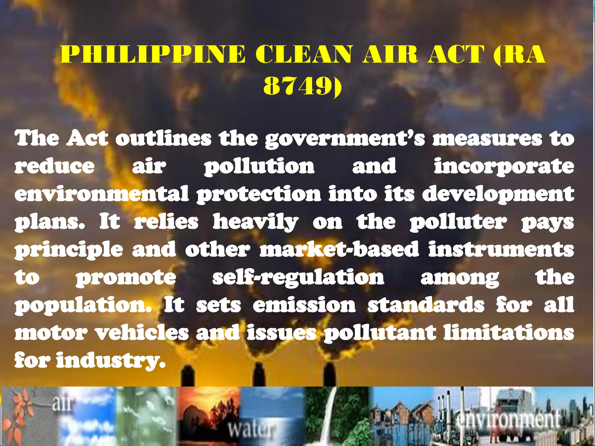 The Act outlines the government’s measures to
reduce air pollution and incorporate
environmental protection into its development
plans. It relies heavily on the polluter pays
principle and other market-based instruments
to promote self-regulation among the
population. It sets emission standards for all
motor vehicles and issues pollutant limitations
for industry.
PHILIPPINE CLEAN AIR ACT (RA
8749)
 