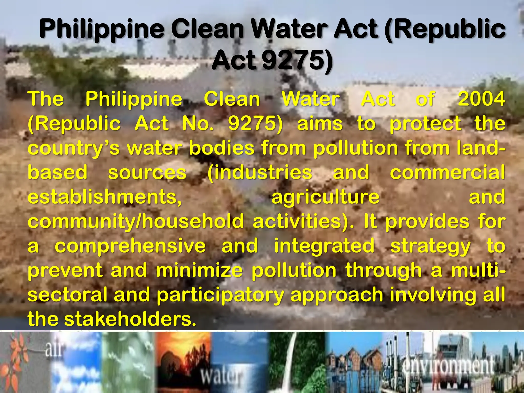 Philippine Clean Water Act (Republic
Act 9275)
The Philippine Clean Water Act of 2004
(Republic Act No. 9275) aims to protect the
country’s water bodies from pollution from land-
based sources (industries and commercial
establishments, agriculture and
community/household activities). It provides for
a comprehensive and integrated strategy to
prevent and minimize pollution through a multi-
sectoral and participatory approach involving all
the stakeholders.
 