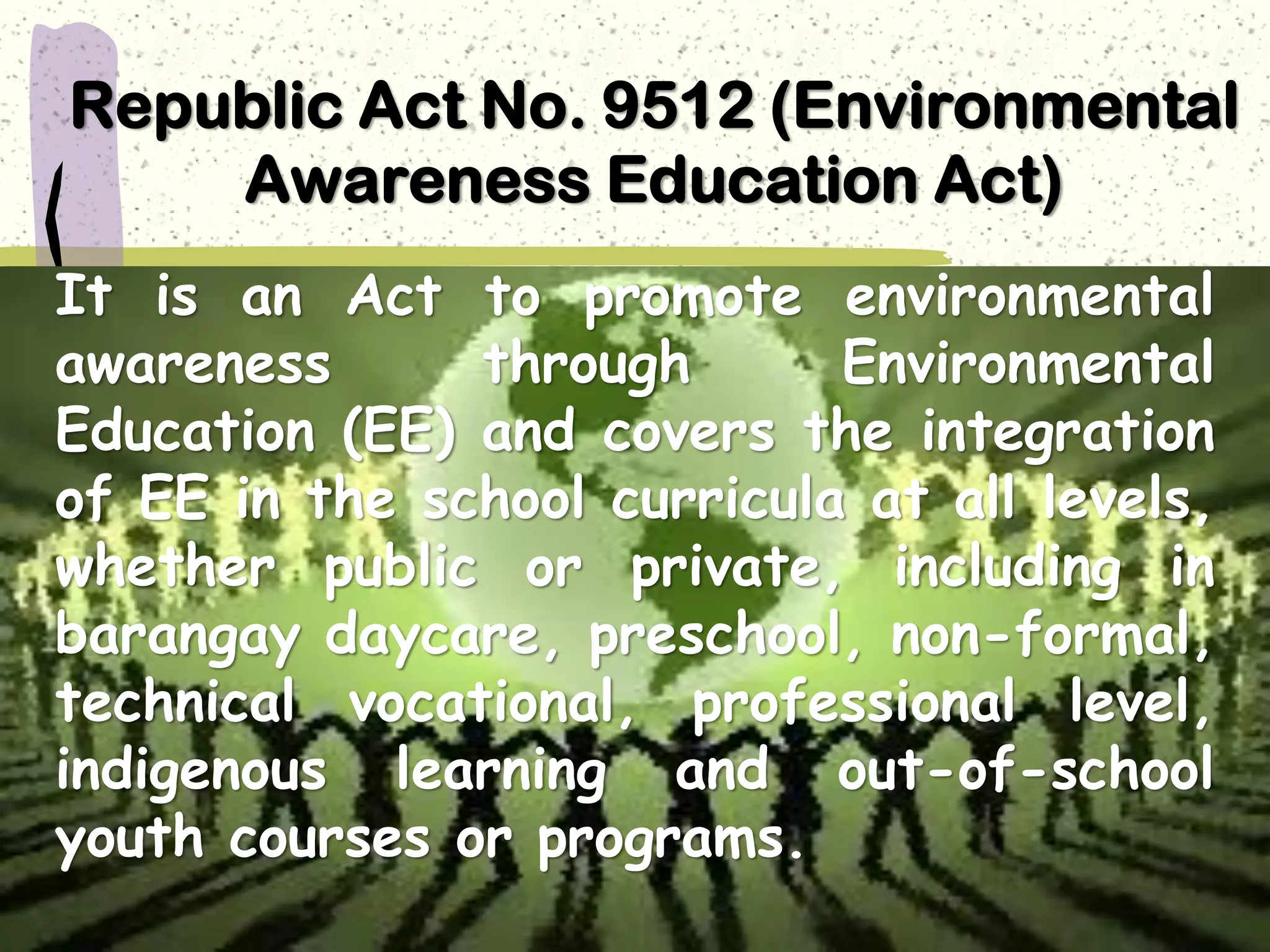Republic Act No. 9512 (Environmental
Awareness Education Act)
It is an Act to promote environmental
awareness through Environmental
Education (EE) and covers the integration
of EE in the school curricula at all levels,
whether public or private, including in
barangay daycare, preschool, non-formal,
technical vocational, professional level,
indigenous learning and out-of-school
youth courses or programs.
 