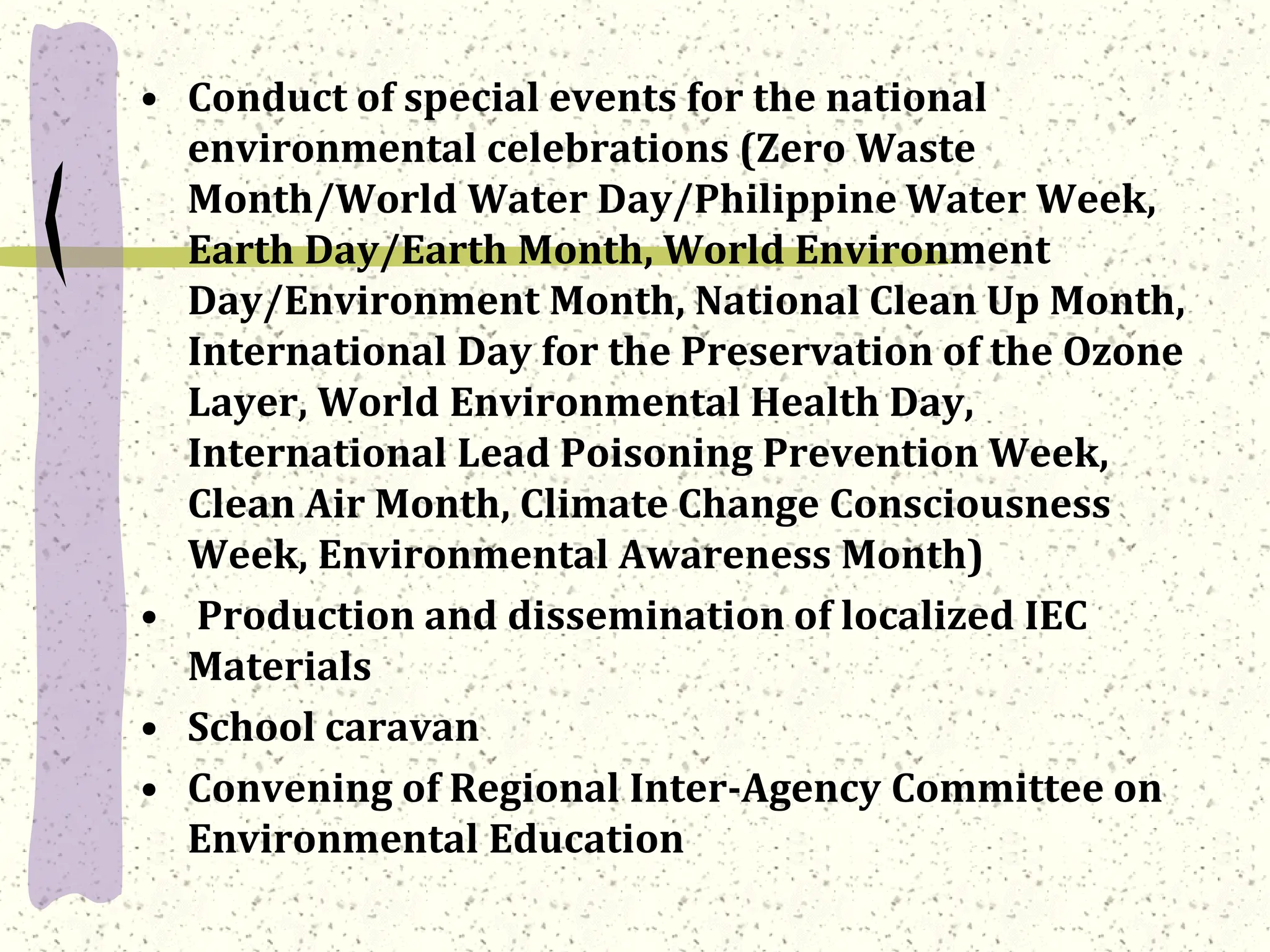 • Conduct of special events for the national
environmental celebrations (Zero Waste
Month/World Water Day/Philippine Water Week,
Earth Day/Earth Month, World Environment
Day/Environment Month, National Clean Up Month,
International Day for the Preservation of the Ozone
Layer, World Environmental Health Day,
International Lead Poisoning Prevention Week,
Clean Air Month, Climate Change Consciousness
Week, Environmental Awareness Month)
• Production and dissemination of localized IEC
Materials
• School caravan
• Convening of Regional Inter-Agency Committee on
Environmental Education
 
