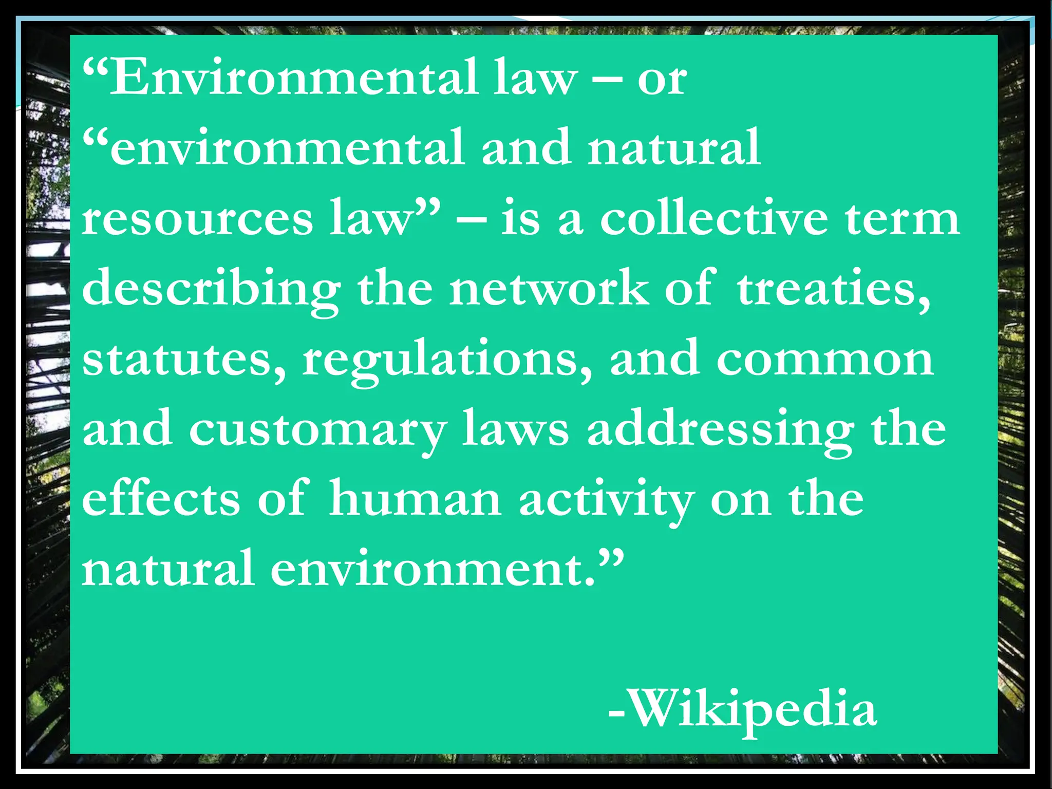 “Environmental law – or
“environmental and natural
resources law” – is a collective term
describing the network of treaties,
statutes, regulations, and common
and customary laws addressing the
effects of human activity on the
natural environment.”
-Wikipedia
 