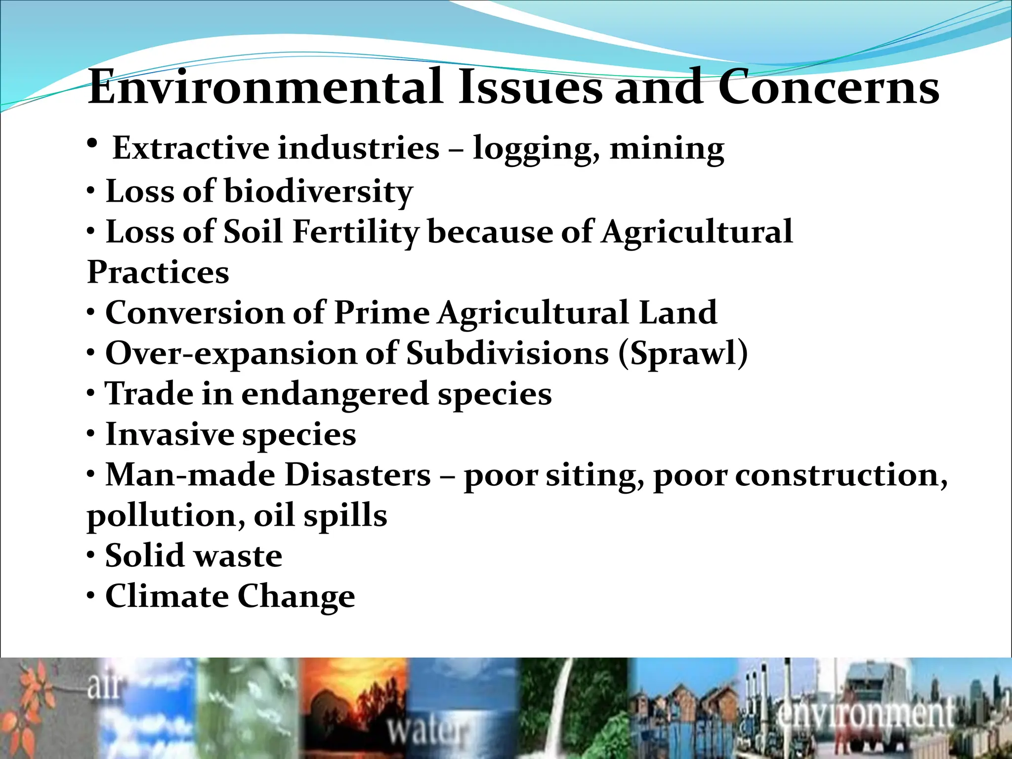 Environmental Issues and Concerns
• Extractive industries – logging, mining
• Loss of biodiversity
• Loss of Soil Fertility because of Agricultural
Practices
• Conversion of Prime Agricultural Land
• Over-expansion of Subdivisions (Sprawl)
• Trade in endangered species
• Invasive species
• Man-made Disasters – poor siting, poor construction,
pollution, oil spills
• Solid waste
• Climate Change
 