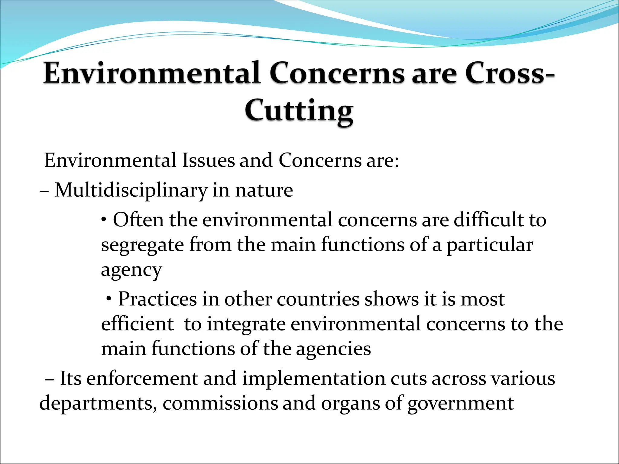 Environmental Issues and Concerns are:
– Multidisciplinary in nature
• Often the environmental concerns are difficult to
segregate from the main functions of a particular
agency
• Practices in other countries shows it is most
efficient to integrate environmental concerns to the
main functions of the agencies
– Its enforcement and implementation cuts across various
departments, commissions and organs of government
countries shows it is most efficient to integrate environmental
concerns to the main functions of the agencies – Its enforcement
 