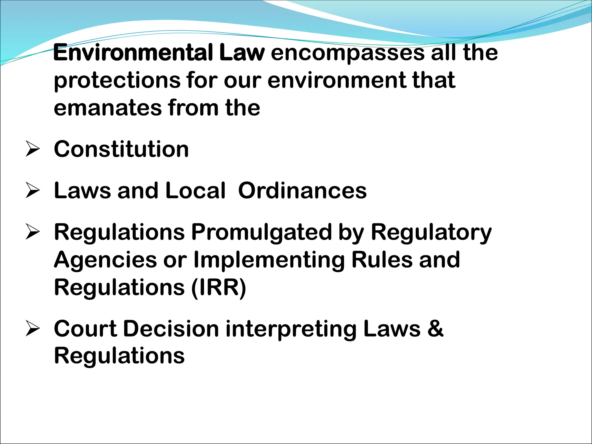 Environmental Law encompasses all the
protections for our environment that
emanates from the
 Constitution
 Laws and Local Ordinances
 Regulations Promulgated by Regulatory
Agencies or Implementing Rules and
Regulations (IRR)
 Court Decision interpreting Laws &
Regulations
 