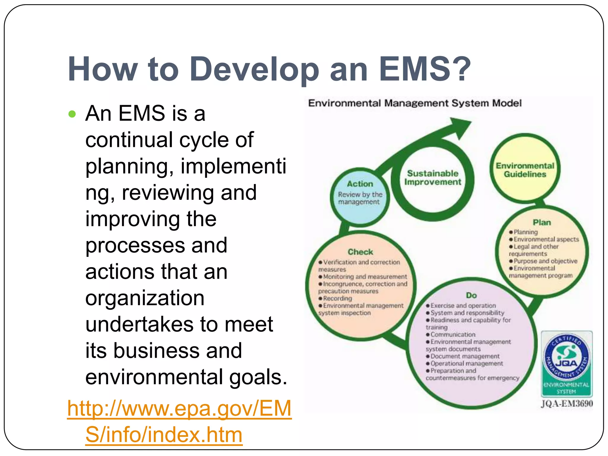 How to Develop an EMS?An EMS is a continual cycle of planning, implementing, reviewing and improving the processes and actions that an organization undertakes to meet its business and environmental goals.http://www.epa.gov/EMS/info/index.htm