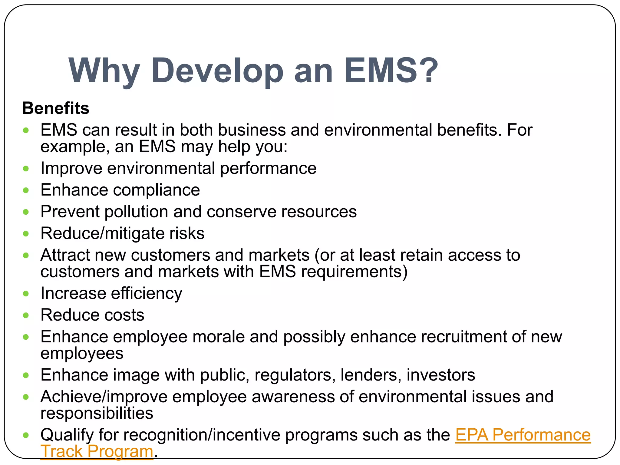 Why Develop an EMS?BenefitsEMS can result in both business and environmental benefits. For example, an EMS may help you:Improve environmental performanceEnhance compliancePrevent pollution and conserve resourcesReduce/mitigate risksAttract new customers and markets (or at least retain access to customers and markets with EMS requirements)Increase efficiencyReduce costsEnhance employee morale and possibly enhance recruitment of new employeesEnhance image with public, regulators, lenders, investorsAchieve/improve employee awareness of environmental issues and responsibilitiesQualify for recognition/incentive programs such as the EPA Performance Track Program.http://www.epa.gov/EMS/info/index.htm