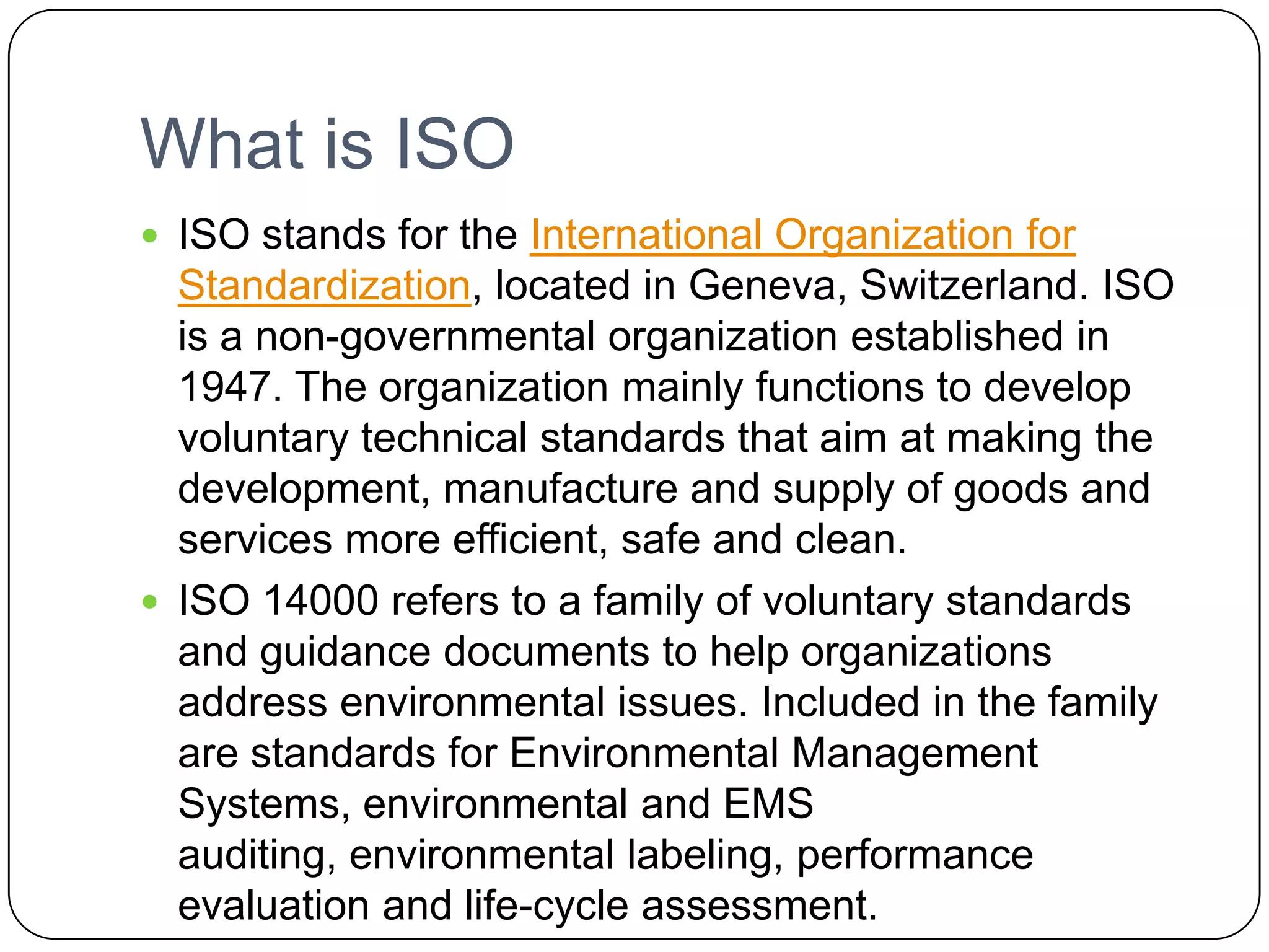 What is ISOISO stands for the International Organization for Standardization, located in Geneva, Switzerland. ISO is a non-governmental organization established in 1947. The organization mainly functions to develop voluntary technical standards that aim at making the development, manufacture and supply of goods and services more efficient, safe and clean.ISO 14000 refers to a family of voluntary standards and guidance documents to help organizations address environmental issues. Included in the family are standards for Environmental Management Systems, environmental and EMS auditing, environmental labeling, performance evaluation and life-cycle assessment.