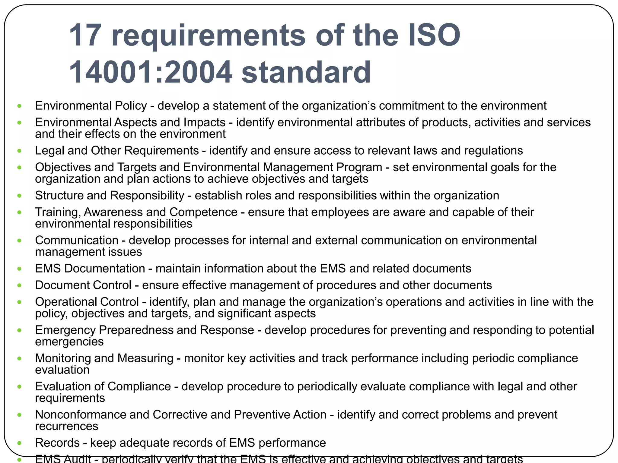 17 requirements of the ISO 14001:2004 standardEnvironmental Policy - develop a statement of the organization’s commitment to the environmentEnvironmental Aspects and Impacts - identify environmental attributes of products, activities and services and their effects on the environmentLegal and Other Requirements - identify and ensure access to relevant laws and regulationsObjectives and Targets and Environmental Management Program - set environmental goals for the organization and plan actions to achieve objectives and targetsStructure and Responsibility - establish roles and responsibilities within the organizationTraining, Awareness and Competence - ensure that employees are aware and capable of their environmental responsibilitiesCommunication - develop processes for internal and external communication on environmental management issuesEMS Documentation - maintain information about the EMS and related documentsDocument Control - ensure effective management of procedures and other documentsOperational Control - identify, plan and manage the organization’s operations and activities in line with the policy, objectives and targets, and significant aspectsEmergency Preparedness and Response - develop procedures for preventing and responding to potential emergenciesMonitoring and Measuring - monitor key activities and track performance including periodic compliance evaluationEvaluation of Compliance - develop procedure to periodically evaluate compliance with legal and other requirementsNonconformance and Corrective and Preventive Action - identify and correct problems and prevent recurrencesRecords - keep adequate records of EMS performanceEMS Audit - periodically verify that the EMS is effective and achieving objectives and targetsManagement Review - review the EMS