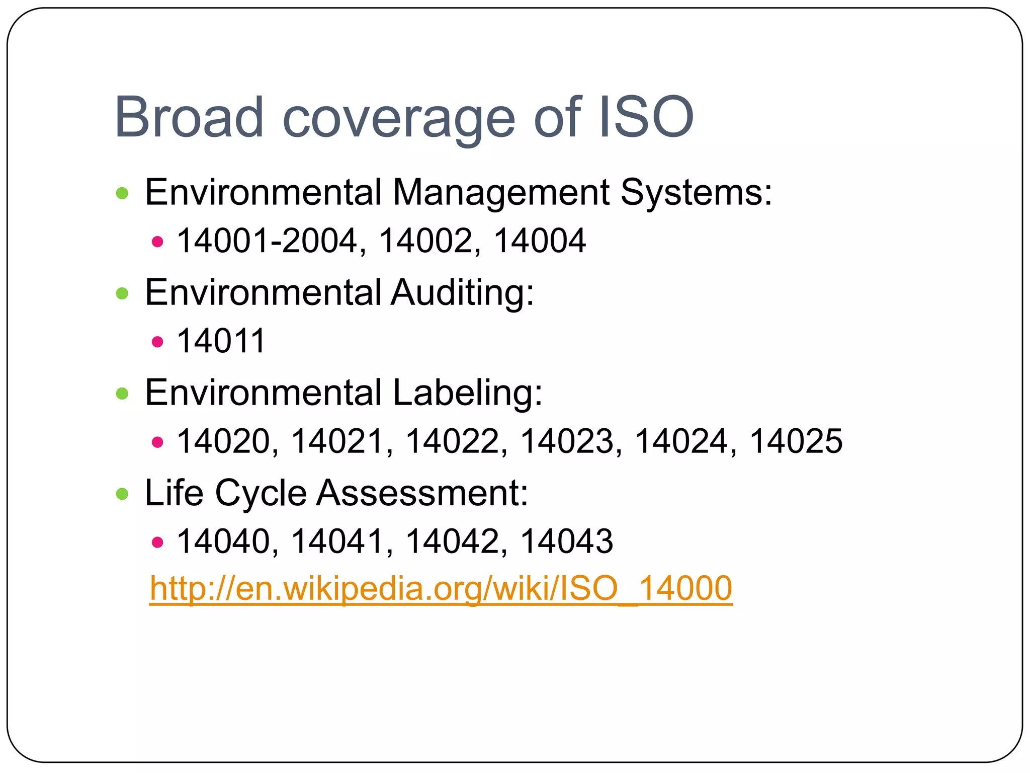 Broad coverage of ISOEnvironmental Management Systems:14001-2004, 14002, 14004Environmental Auditing:14011Environmental Labeling:14020, 14021, 14022, 14023, 14024, 14025Life Cycle Assessment:14040, 14041, 14042, 14043http://en.wikipedia.org/wiki/ISO_14000
