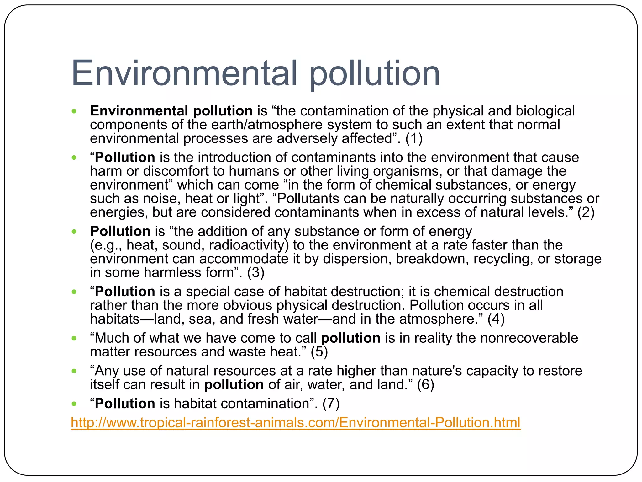 Environmental pollutionEnvironmental pollution is “the contamination of the physical and biological components of the earth/atmosphere system to such an extent that normal environmental processes are adversely affected”. (1)“Pollution is the introduction of contaminants into the environment that cause harm or discomfort to humans or other living organisms, or that damage the environment” which can come “in the form of chemical substances, or energy such as noise, heat or light”. “Pollutants can be naturally occurring substances or energies, but are considered contaminants when in excess of natural levels.” (2)Pollution is “the addition of any substance or form of energy (e.g., heat, sound, radioactivity) to the environment at a rate faster than the environment can accommodate it by dispersion, breakdown, recycling, or storage in some harmless form”. (3)“Pollution is a special case of habitat destruction; it is chemical destruction rather than the more obvious physical destruction. Pollution occurs in all habitats—land, sea, and fresh water—and in the atmosphere.” (4)“Much of what we have come to call pollution is in reality the nonrecoverable matter resources and waste heat.” (5)“Any use of natural resources at a rate higher than nature's capacity to restore itself can result in pollution of air, water, and land.” (6)“Pollution is habitat contamination”. (7)http://www.tropical-rainforest-animals.com/Environmental-Pollution.html