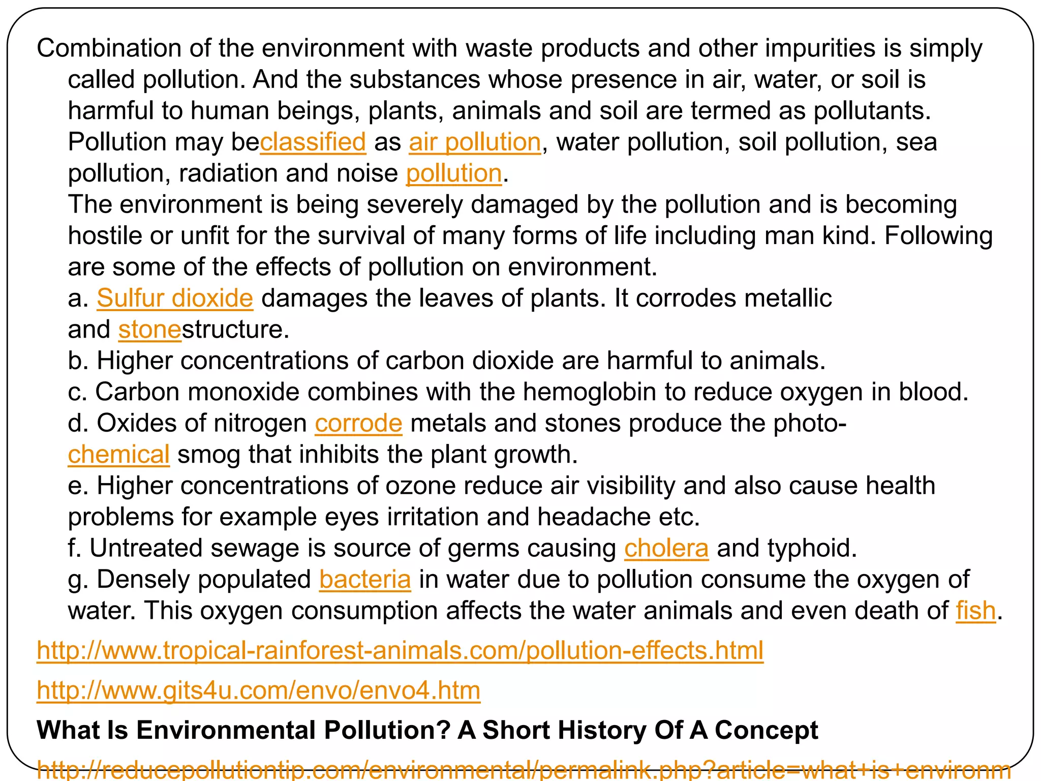 Combination of the environment with waste products and other impurities is simply called pollution. And the substances whose presence in air, water, or soil is harmful to human beings, plants, animals and soil are termed as pollutants. Pollution may beclassified as air pollution, water pollution, soil pollution, sea pollution, radiation and noise pollution. The environment is being severely damaged by the pollution and is becoming hostile or unfit for the survival of many forms of life including man kind. Following are some of the effects of pollution on environment. a. Sulfur dioxide damages the leaves of plants. It corrodes metallic and stonestructure.b. Higher concentrations of carbon dioxide are harmful to animals.c. Carbon monoxide combines with the hemoglobin to reduce oxygen in blood.d. Oxides of nitrogen corrode metals and stones produce the photo-chemical smog that inhibits the plant growth.e. Higher concentrations of ozone reduce air visibility and also cause health problems for example eyes irritation and headache etc. f. Untreated sewage is source of germs causing cholera and typhoid.g. Densely populated bacteria in water due to pollution consume the oxygen of water. This oxygen consumption affects the water animals and even death of fish.http://www.tropical-rainforest-animals.com/pollution-effects.htmlhttp://www.gits4u.com/envo/envo4.htmWhat Is Environmental Pollution? A Short History Of A Concepthttp://reducepollutiontip.com/environmental/permalink.php?article=what+is+environmental+pollution.txt