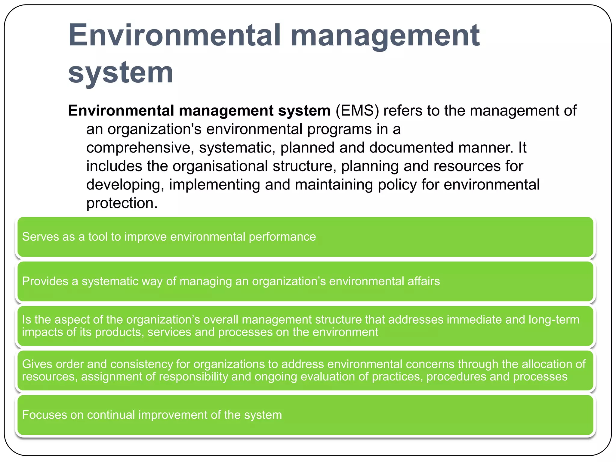 Environmental management systemEnvironmental management system (EMS) refers to the management of an organization's environmental programs in a comprehensive, systematic, planned and documented manner. It includes the organisational structure, planning and resources for developing, implementing and maintaining policy for environmental protection.An Environmental Management System (EMS):