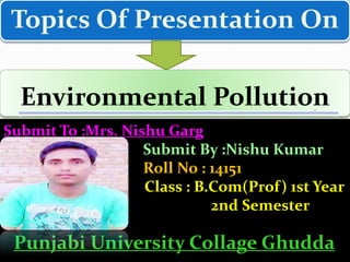 Topics Of Presentation On
Environmental Pollution
Submit To :Mrs. Nishu Garg
Submit By :Nishu Kumar
Roll No : 14151
Class : B.Com(Prof) 1st Year
2nd Semester
Punjabi University Collage Ghudda
 