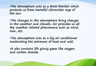 •The atmosphere acts as a thick blanket which
protects us from harmful ultraviolet rays of
the sun.
•The changes in the atmosphere bring changes
in the weather and climate. Air provides us all
the weather related phenomena such as wind,
rain, etc.
•The atmosphere acts as a big air conditioner
moderating the extremes of heat and cold.
•It also contains life givnig gases like oxygen
and carbon dioxide.
 
