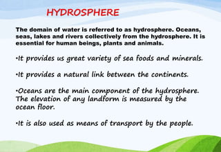 HYDROSPHERE
The domain of water is referred to as hydrosphere. Oceans,
seas, lakes and rivers collectively from the hydrosphere. It is
essential for human beings, plants and animals.
•It provides us great variety of sea foods and minerals.
•It provides a natural link between the continents.
•Oceans are the main component of the hydrosphere.
The elevation of any landform is measured by the
ocean floor.
•It is also used as means of transport by the people.
 