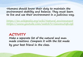 •Humans should know their duty to maintain the
environment stability and balance. They must learn
to live and use their environment in a judicious way.
https://en.wikipedia.org/wiki/Natural_environment
https://www.youtube.com/watch?v=GxwmuXqhJqE
ACTIVITY
Make a separate list of the natural and man
made creations. Compare it with the list made
by your best friend in the class.
 