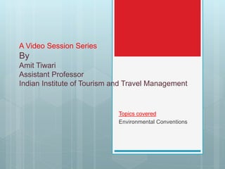 A Video Session Series
By
Amit Tiwari
Assistant Professor
Indian Institute of Tourism and Travel Management
Topics covered
Environmental Conventions
 