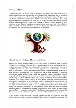 Environmental Ethics

Environmental ethics is the discipline in philosophy that studies the moral relationship of
human beings to, and also the value and moral status of, the environment and its nonhuman
contents. This entry covers: (1) the challenge of environmental ethics to the anthropocentrism
(i.e., human-centeredness) embedded in traditional western ethical thinking; (2) the early
development of the discipline in the 1960s and 1970s; (3) the connection of deep ecology,
feminist environmental ethics, and social ecology to politics; (4) the attempt to apply
traditional ethical theories, including consequentialism, deontology, and virtue ethics, to
support contemporary environmental concerns; and (5) the focus of environmental literature
on wilderness, and possible future developments of the discipline.




1. Introduction: The Challenge of Environmental Ethics

Suppose that putting out natural fires, culling feral animals or destroying some individual
members of overpopulated indigenous species is necessary for the protection of the integrity of
a certain ecosystem. Will these actions be morally permissible or even required? Is it morally
acceptable for farmers in non-industrial countries to practise slash and burn techniques to clear
areas for agriculture? Consider a mining company which has performed open pit mining in
some previously unspoiled area. Does the company have a moral obligation to restore the
landform and surface ecology? And what is the value of a humanly restored environment
compared with the originally natural environment? It is often said to be morally wrong for
human beings to pollute and destroy parts of the natural environment and to consume a huge
proportion of the planet's natural resources. If that is wrong, is it simply because a sustainable
environment is essential to (present and future) human well-being? Or is such behaviour also
wrong because the natural environment and/or its various contents have certain values in their
own right so that these values ought to be respected and protected in any case? These are
among the questions investigated by environmental ethics. Some of them are specific
questions faced by individuals in particular circumstances, while others are more global
questions faced by groups and communities. Yet others are more abstract questions concerning
the value and moral standing of the natural environment and its nonhuman components.

In the literature on environmental ethics the distinction between instrumental value and
intrinsic value (meaning “non-instrumental value”) has been of considerable importance. The

                                                1
 