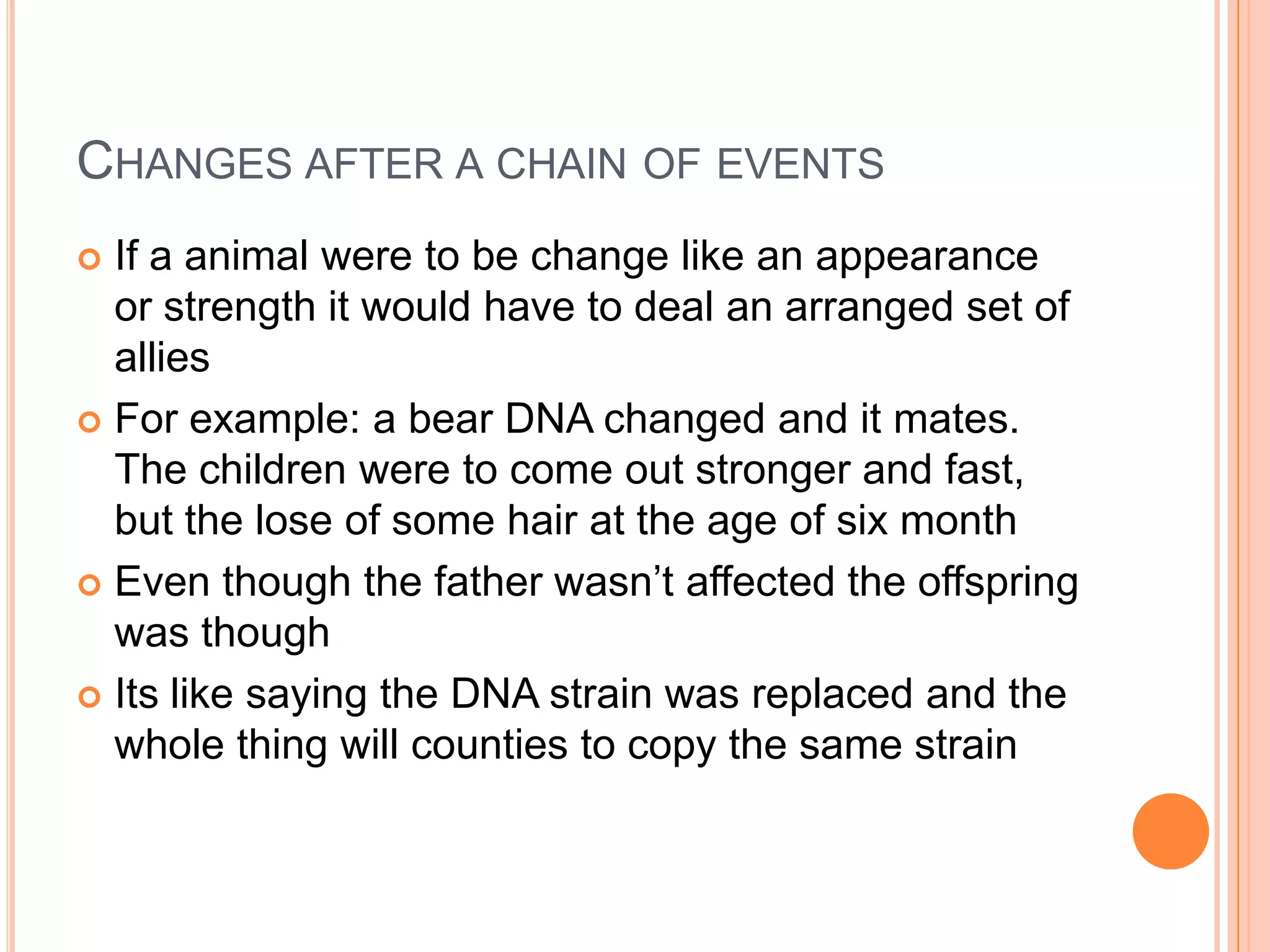 CHANGES AFTER A CHAIN OF EVENTS
 If a animal were to be change like an appearance
  or strength it would have to deal an arranged set of
  allies
 For example: a bear DNA changed and it mates.
  The children were to come out stronger and fast,
  but the lose of some hair at the age of six month
 Even though the father wasn’t affected the offspring
  was though
 Its like saying the DNA strain was replaced and the
  whole thing will counties to copy the same strain
 