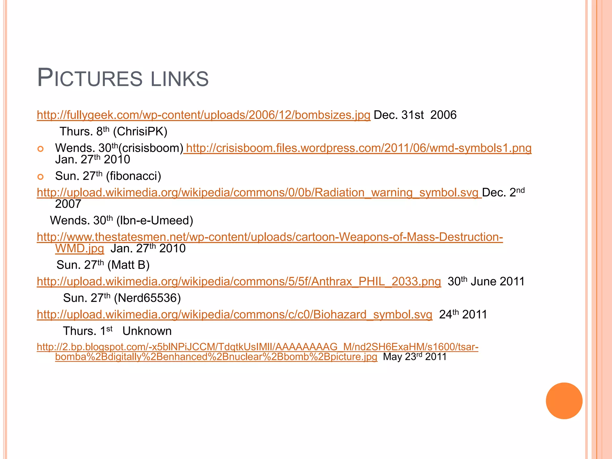 PICTURES LINKS
http://fullygeek.com/wp-content/uploads/2006/12/bombsizes.jpg Dec. 31st 2006
     Thurs. 8th (ChrisiPK)
 Wends. 30th(crisisboom) http://crisisboom.files.wordpress.com/2011/06/wmd-symbols1.png
    Jan. 27th 2010
 Sun. 27th (fibonacci)
http://upload.wikimedia.org/wikipedia/commons/0/0b/Radiation_warning_symbol.svg Dec. 2nd
    2007
   Wends. 30th (lbn-e-Umeed)
http://www.thestatesmen.net/wp-content/uploads/cartoon-Weapons-of-Mass-Destruction-
    WMD.jpg Jan. 27th 2010
    Sun. 27th (Matt B)
http://upload.wikimedia.org/wikipedia/commons/5/5f/Anthrax_PHIL_2033.png 30th June 2011
      Sun. 27th (Nerd65536)
http://upload.wikimedia.org/wikipedia/commons/c/c0/Biohazard_symbol.svg 24th 2011
      Thurs. 1st Unknown
http://2.bp.blogspot.com/-x5blNPiJCCM/TdqtkUsIMlI/AAAAAAAAG_M/nd2SH6ExaHM/s1600/tsar-
    bomba%2Bdigitally%2Benhanced%2Bnuclear%2Bbomb%2Bpicture.jpg May 23rd 2011
 