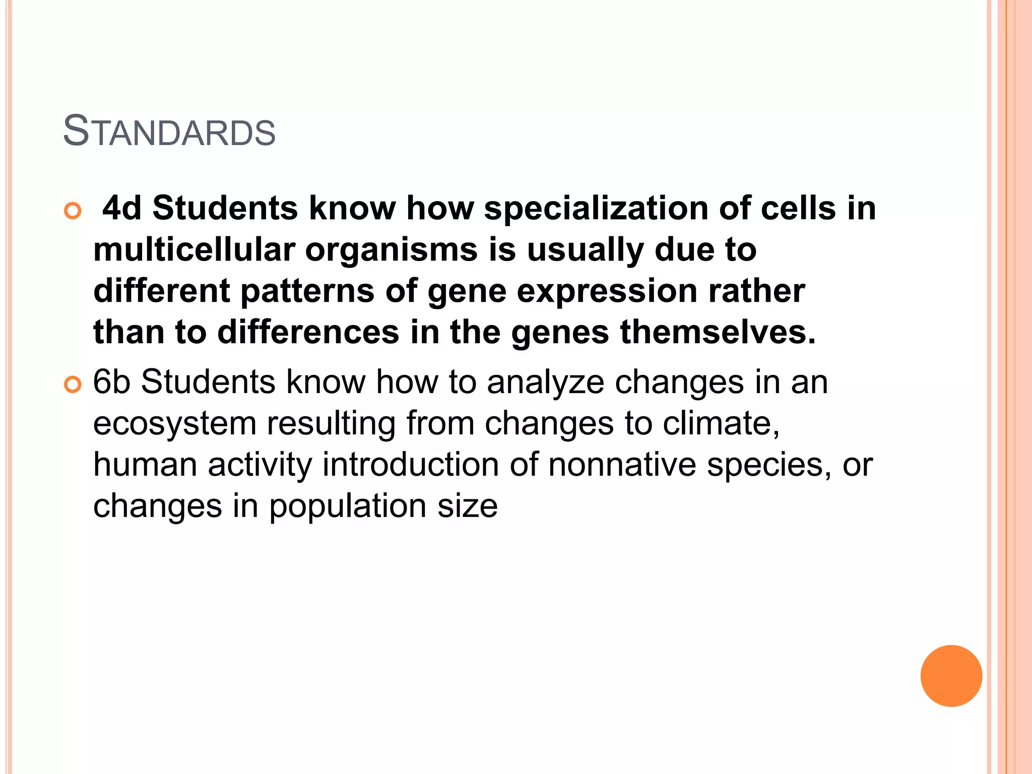 STANDARDS
  4d Students know how specialization of cells in
  multicellular organisms is usually due to
  different patterns of gene expression rather
  than to differences in the genes themselves.
 6b Students know how to analyze changes in an
  ecosystem resulting from changes to climate,
  human activity introduction of nonnative species, or
  changes in population size
 