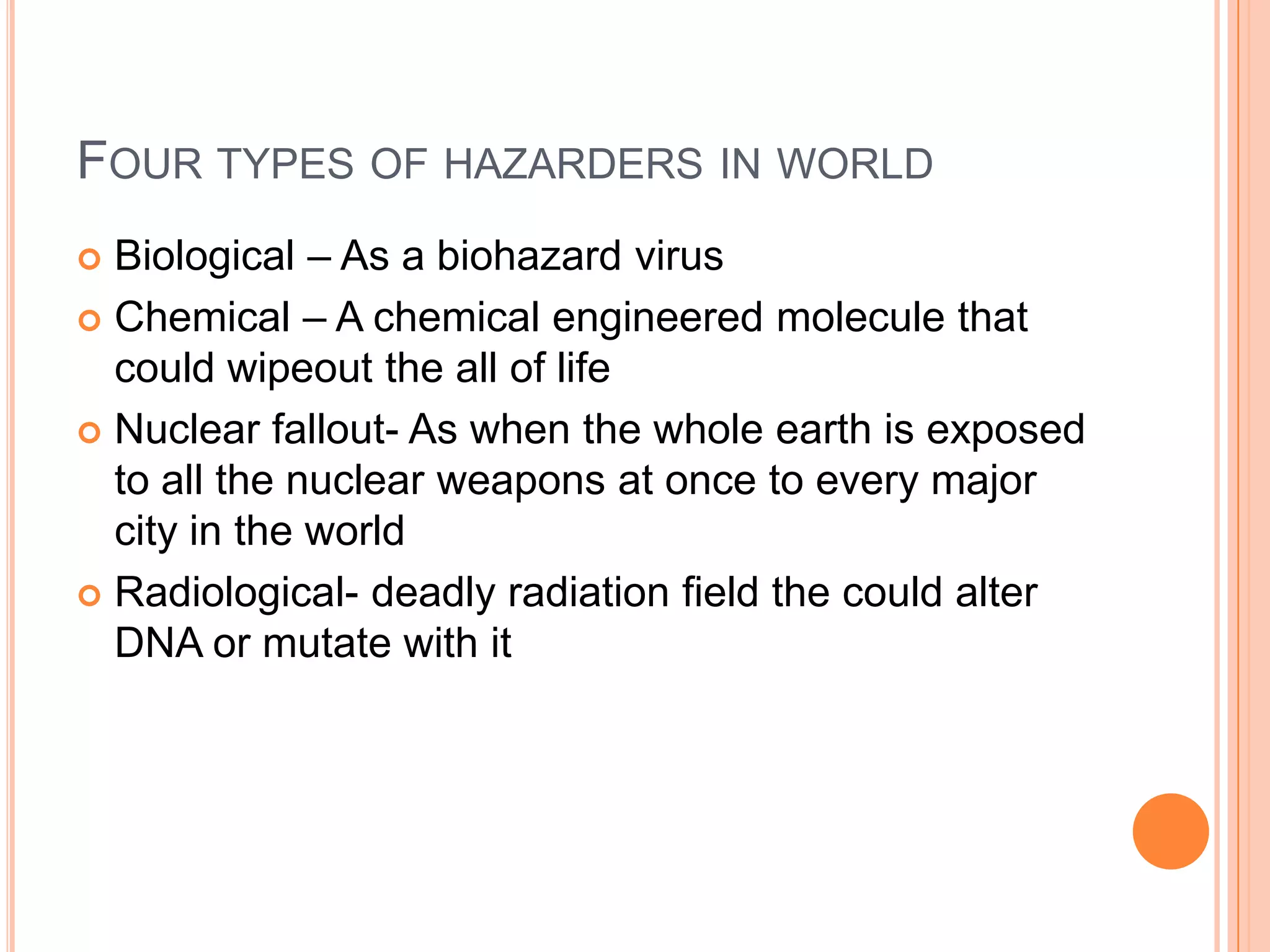 FOUR TYPES OF HAZARDERS IN WORLD
 Biological – As a biohazard virus
 Chemical – A chemical engineered molecule that
  could wipeout the all of life
 Nuclear fallout- As when the whole earth is exposed
  to all the nuclear weapons at once to every major
  city in the world
 Radiological- deadly radiation field the could alter
  DNA or mutate with it
 