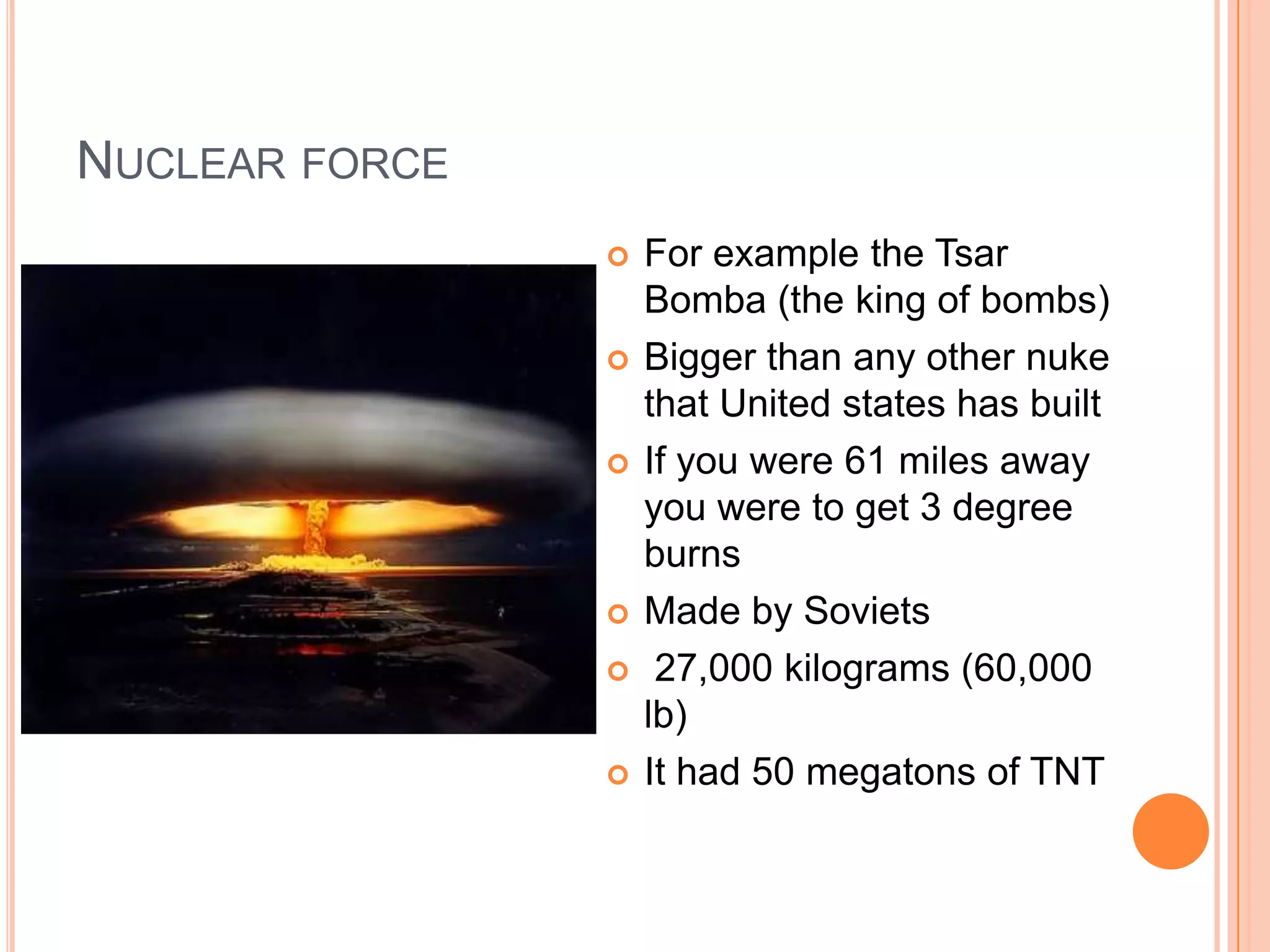 NUCLEAR FORCE
                   For example the Tsar
                    Bomba (the king of bombs)
                   Bigger than any other nuke
                    that United states has built
                   If you were 61 miles away
                    you were to get 3 degree
                    burns
                   Made by Soviets
                    27,000 kilograms (60,000
                    lb)
                   It had 50 megatons of TNT
 