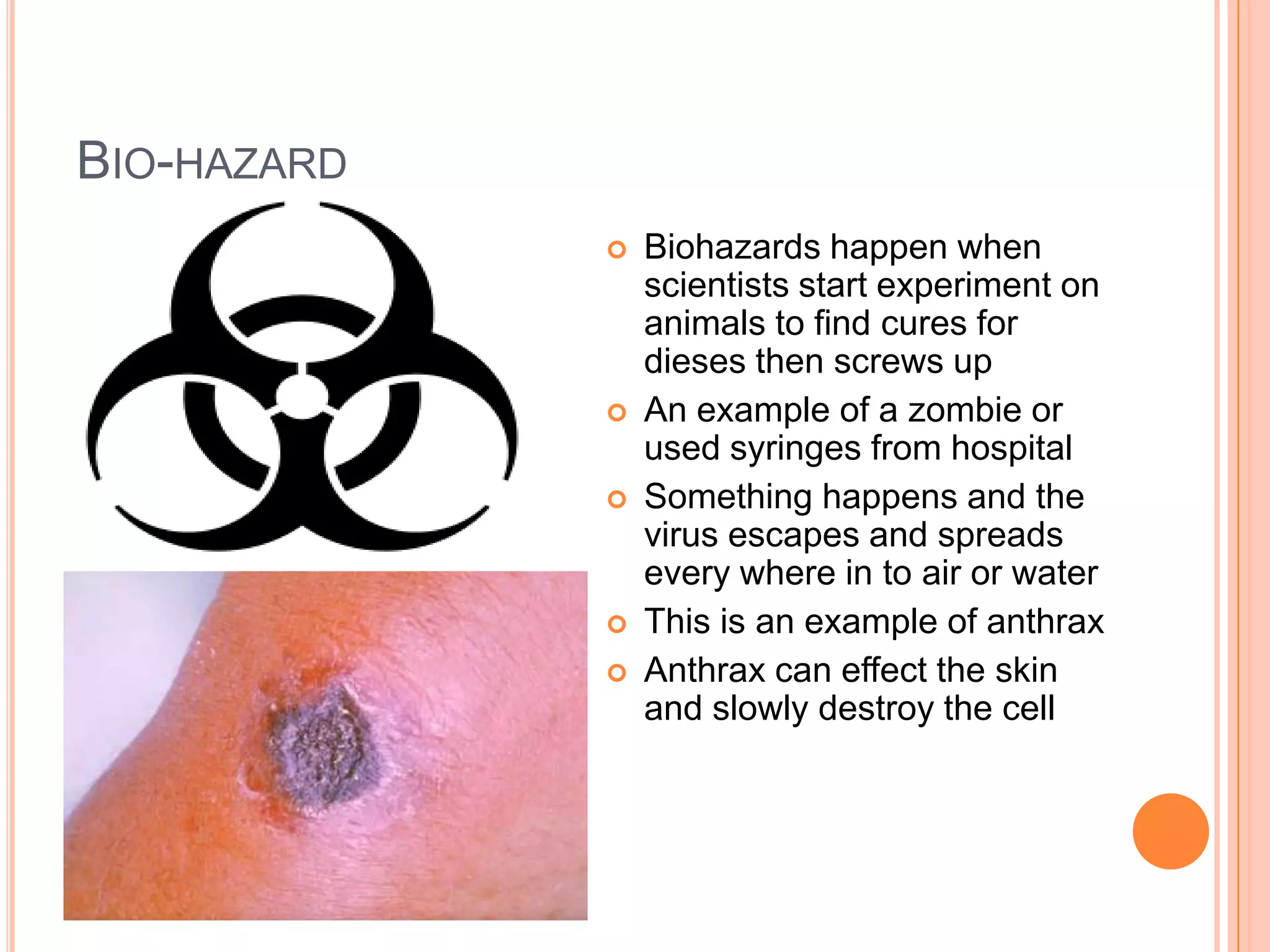 BIO-HAZARD
                Biohazards happen when
                 scientists start experiment on
                 animals to find cures for
                 dieses then screws up
                An example of a zombie or
                 used syringes from hospital
                Something happens and the
                 virus escapes and spreads
                 every where in to air or water
                This is an example of anthrax
                Anthrax can effect the skin
                 and slowly destroy the cell
 