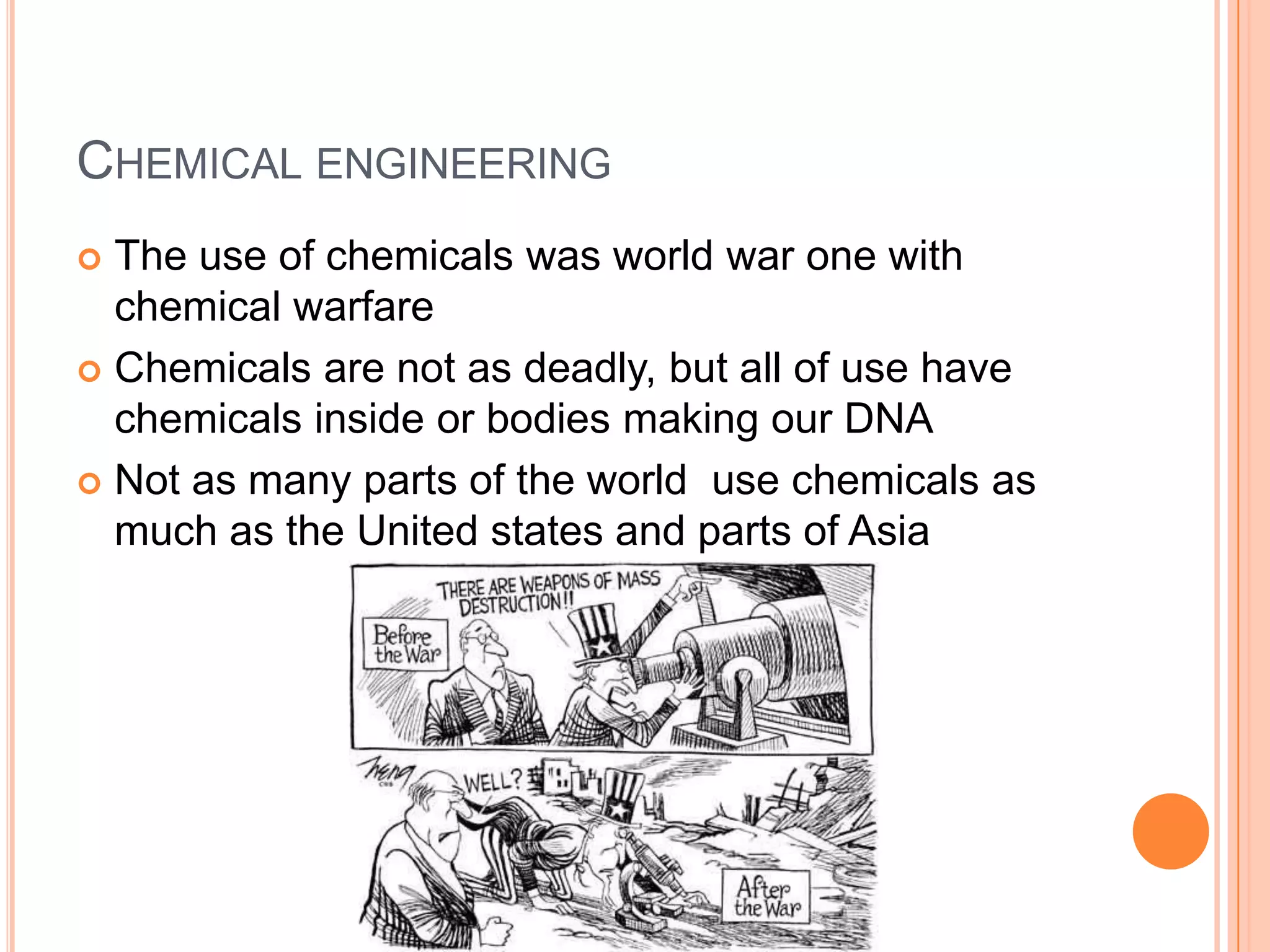 CHEMICAL ENGINEERING
 The use of chemicals was world war one with
  chemical warfare
 Chemicals are not as deadly, but all of use have
  chemicals inside or bodies making our DNA
 Not as many parts of the world use chemicals as
  much as the United states and parts of Asia
 