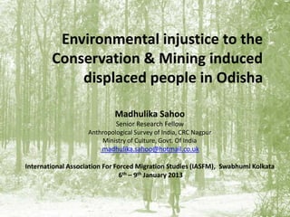 Environmental injustice to the
Conservation & Mining induced
displaced people in Odisha
Madhulika Sahoo
Senior Research Fellow
Anthropological Survey of India, CRC Nagpur
Ministry of Culture, Govt. Of India
madhulika.sahoo@hotmail.co.uk
International Association For Forced Migration Studies (IASFM), Swabhumi Kolkata
6th – 9th January 2013
 