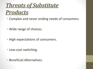 Threats of Substitute
Products
• Complex and never ending needs of consumers.
• Wide range of choices.
• High expectations of consumers.
• Low-cost switching.
• Beneficial Alternatives.
 