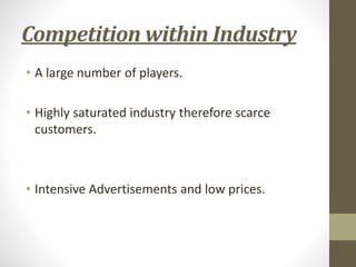 Competition within Industry
• A large number of players.
• Highly saturated industry therefore scarce
customers.
• Intensive Advertisements and low prices.
 