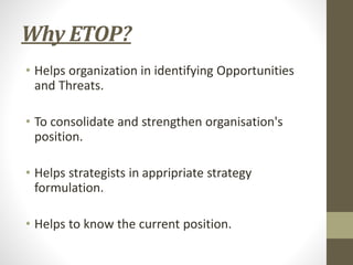 Why ETOP?
• Helps organization in identifying Opportunities
and Threats.
• To consolidate and strengthen organisation's
position.
• Helps strategists in appripriate strategy
formulation.
• Helps to know the current position.
 