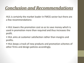Conclusion and Recommendations
HUL is certainly the market leader in FMCG sector but there are
a few recommendations:
• HUL lowers the promotion cost so as to save money which is
used in promotion more than required and thus increases the
profit.
• HUL aims at customer satisfaction rather than margins and
profits.
• HUL keeps a track of new products and promotion schemes of
other firms and design policies accordingly.
 