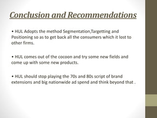 Conclusion and Recommendations
• HUL Adopts the method Segmentation,Targetting and
Positioning so as to get back all the consumers which it lost to
other firms.
• HUL comes out of the cocoon and try some new fields and
come up with some new products.
• HUL should stop playing the 70s and 80s script of brand
extensions and big nationwide ad spend and think beyond that .
 