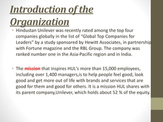 Introduction of the
Organization
• Hindustan Unilever was recently rated among the top four
companies globally in the list of “Global Top Companies for
Leaders” by a study sponsored by Hewitt Associates, in partnership
with Fortune magazine and the RBL Group. The company was
ranked number one in the Asia-Pacific region and in India.
• The mission that inspires HUL's more than 15,000 employees,
including over 1,400 managers,is to help people feel good, look
good and get more out of life with brands and services that are
good for them and good for others. It is a mission HUL shares with
its parent company,Unilever, which holds about 52 % of the equity.
 