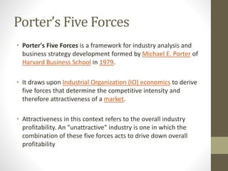Porter’s Five Forces
• Porter's Five Forces is a framework for industry analysis and
business strategy development formed by Michael E. Porter of
Harvard Business School in 1979.
• It draws upon Industrial Organization (IO) economics to derive
five forces that determine the competitive intensity and
therefore attractiveness of a market.
• Attractiveness in this context refers to the overall industry
profitability. An "unattractive" industry is one in which the
combination of these five forces acts to drive down overall
profitability
 